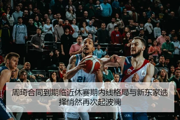 周琦合同到期临近休赛期内线格局与新东家选择悄然再次起波澜