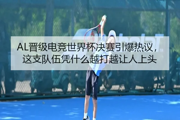 AL晋级电竞世界杯决赛引爆热议，这支队伍凭什么越打越让人上头